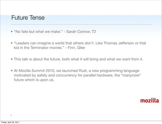 Future Tense

           • “No fate but what we make.” - Sarah Connor, T2


           • “Leaders can imagine a world that others don’t. Like Thomas Jefferson or that
             kid in the Terminator movies.” - Finn, Glee


           • This talk is about the future, both what it will bring and what we want from it.


           • At Mozilla Summit 2010, we launched Rust, a new programming language
             motivated by safety and concurrency for parallel hardware, the “manycore”
             future which is upon us.




                                                                                           mozilla

           1


Friday, April 29, 2011
 