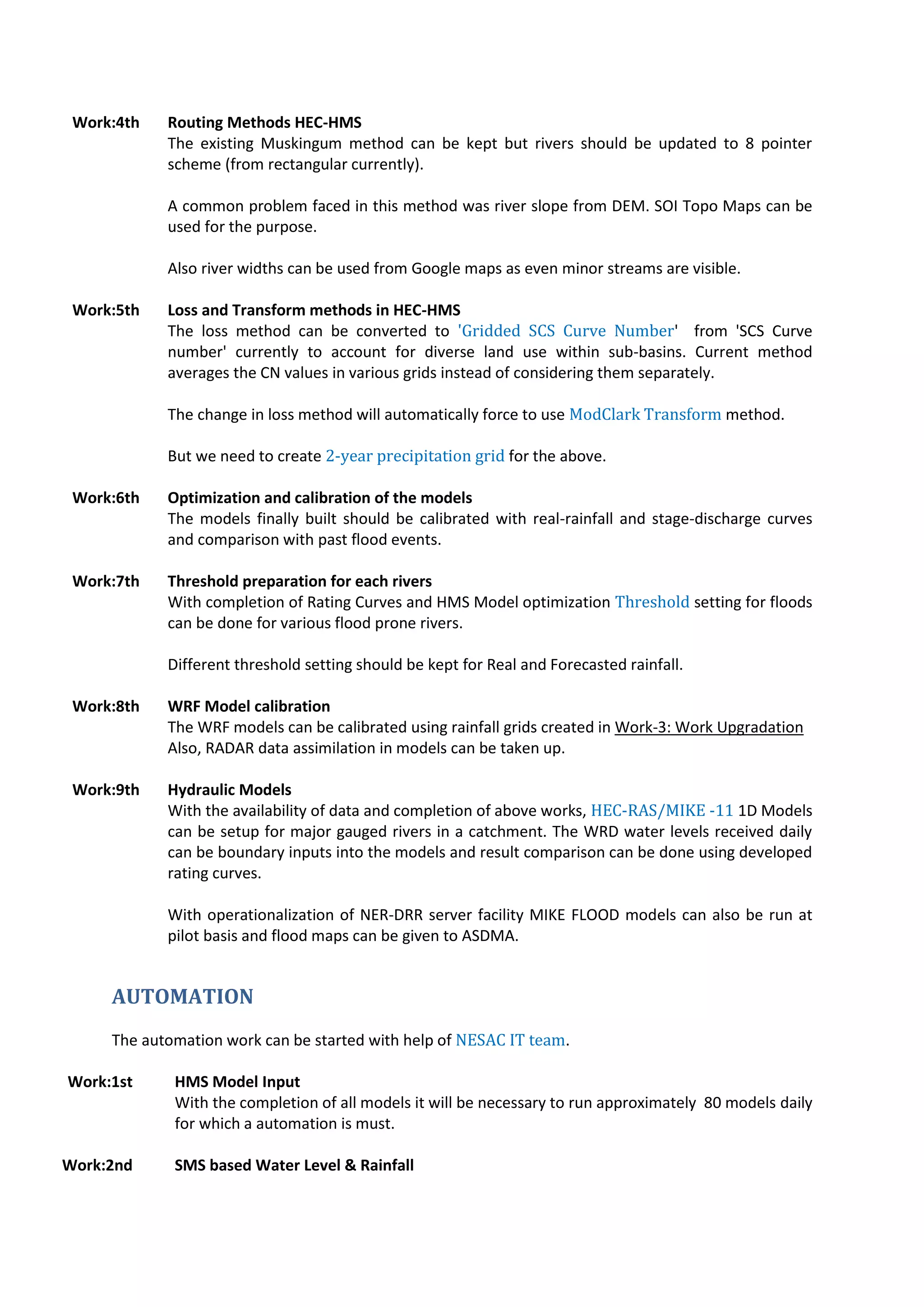 Work:4th Routing Methods HEC-HMS
The existing Muskingum method can be kept but rivers should be updated to 8 pointer
scheme (from rectangular currently).
A common problem faced in this method was river slope from DEM. SOI Topo Maps can be
used for the purpose.
Also river widths can be used from Google maps as even minor streams are visible.
Work:5th Loss and Transform methods in HEC-HMS
The loss method can be converted to 'Gridded SCS Curve Number' from 'SCS Curve
number' currently to account for diverse land use within sub-basins. Current method
averages the CN values in various grids instead of considering them separately.
The change in loss method will automatically force to use ModClark Transform method.
But we need to create 2-year precipitation grid for the above.
Work:6th Optimization and calibration of the models
The models finally built should be calibrated with real-rainfall and stage-discharge curves
and comparison with past flood events.
Work:7th Threshold preparation for each rivers
With completion of Rating Curves and HMS Model optimization Threshold setting for floods
can be done for various flood prone rivers.
Different threshold setting should be kept for Real and Forecasted rainfall.
Work:8th WRF Model calibration
The WRF models can be calibrated using rainfall grids created in Work-3: Work Upgradation
Also, RADAR data assimilation in models can be taken up.
Work:9th Hydraulic Models
With the availability of data and completion of above works, HEC-RAS/MIKE -11 1D Models
can be setup for major gauged rivers in a catchment. The WRD water levels received daily
can be boundary inputs into the models and result comparison can be done using developed
rating curves.
With operationalization of NER-DRR server facility MIKE FLOOD models can also be run at
pilot basis and flood maps can be given to ASDMA.
AUTOMATION
The automation work can be started with help of NESAC IT team.
Work:1st HMS Model Input
With the completion of all models it will be necessary to run approximately 80 models daily
for which a automation is must.
Work:2nd SMS based Water Level & Rainfall
 
