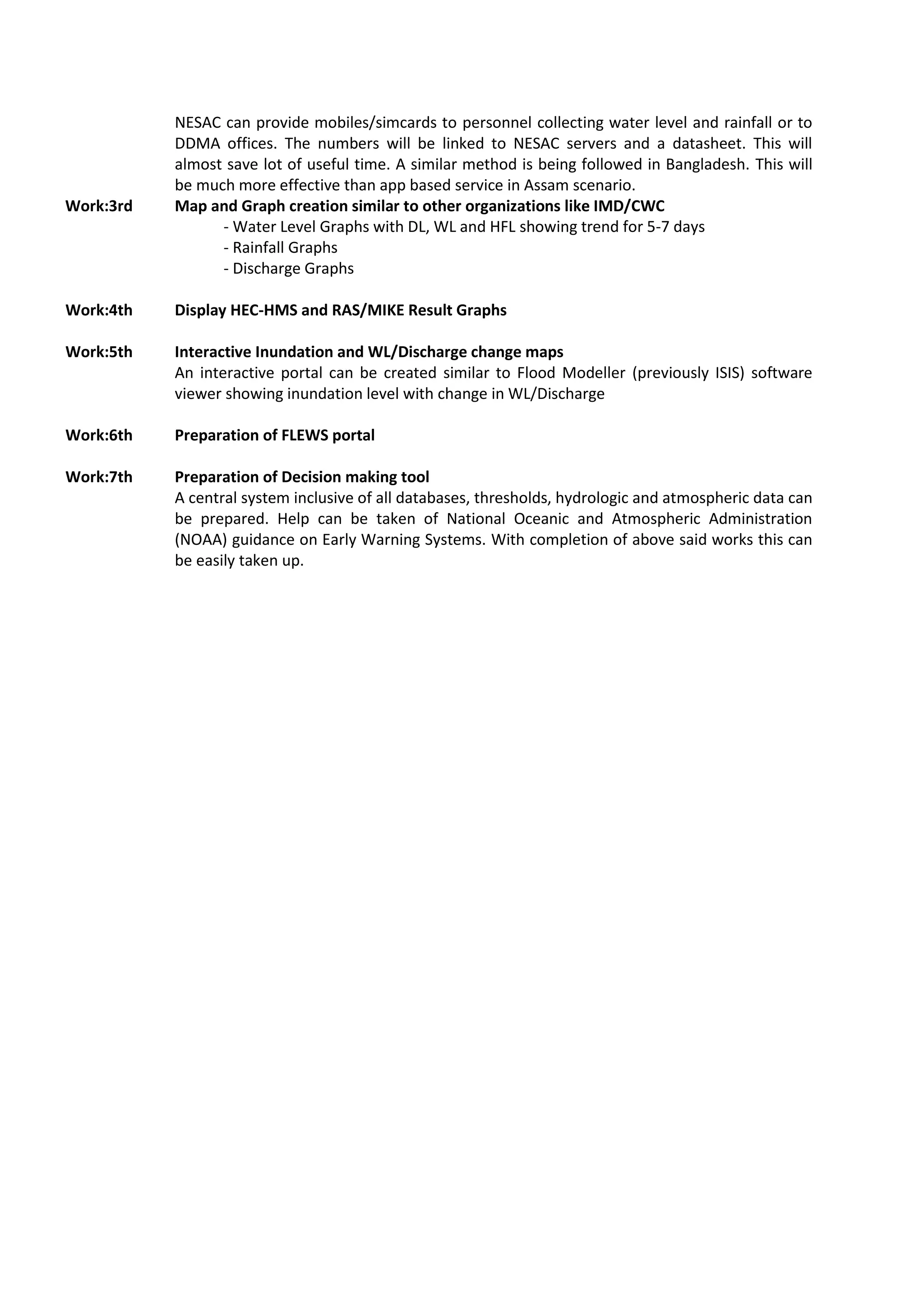 NESAC can provide mobiles/simcards to personnel collecting water level and rainfall or to
DDMA offices. The numbers will be linked to NESAC servers and a datasheet. This will
almost save lot of useful time. A similar method is being followed in Bangladesh. This will
be much more effective than app based service in Assam scenario.
Work:3rd Map and Graph creation similar to other organizations like IMD/CWC
- Water Level Graphs with DL, WL and HFL showing trend for 5-7 days
- Rainfall Graphs
- Discharge Graphs
Work:4th Display HEC-HMS and RAS/MIKE Result Graphs
Work:5th Interactive Inundation and WL/Discharge change maps
An interactive portal can be created similar to Flood Modeller (previously ISIS) software
viewer showing inundation level with change in WL/Discharge
Work:6th Preparation of FLEWS portal
Work:7th Preparation of Decision making tool
A central system inclusive of all databases, thresholds, hydrologic and atmospheric data can
be prepared. Help can be taken of National Oceanic and Atmospheric Administration
(NOAA) guidance on Early Warning Systems. With completion of above said works this can
be easily taken up.
 