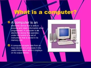 What is a computer? A computer is an  electronic device that is able to process and retain information when programmed. A computer is  an  electronic device that operates under the control of a set of instructions that is stored in its memory unit.  A computer accepts data from an input device and processes it into useful information which it displays on its output device.  