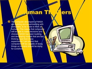 Human Thinkers The computer developers of NASA are building and experimenting with computers, to be made to think as humans. This means that computers will be able to make decisions and choices. NASA has been building and developing models that are fast thinking. Just from these experiments I can predict that computers will be capable of doing things us humans should be doing for ourselves.  