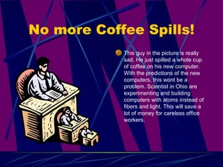 No more Coffee Spills! This guy in the picture is really sad. He just spilled a whole cup of coffee on his new computer. With the predictions of the new computers, this wont be a problem. Scientist in Ohio are experimenting and building computers with atoms instead of fibers and light. This will save a lot of money for careless office workers.  