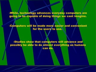 -While, technology advances everyday computers are going to be capable of doing things we cant imagine. -Computers will be made more easier and convenient for the users to use.  -Studies show that computers will advance and possibly be able to do almost everything us humans can do. 