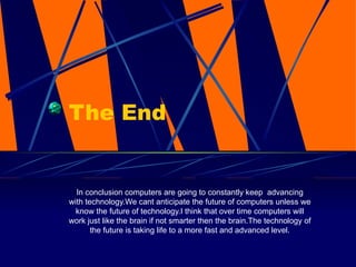 The End In conclusion computers are going to constantly keep  advancing with technology.We cant anticipate the future of computers unless we know the future of technology.I think that over time computers will work just like the brain if not smarter then the brain.The technology of the future is taking life to a more fast and advanced level. 