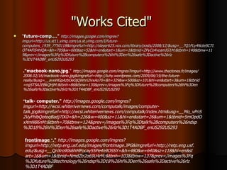 "Works Cited"  " future-comp...."   http://images.google.com/imgres?imgurl=http://us.st11.yimg.com/us.st.yimg.com/I/future-computers_1939_7750118&imgrefurl=http://slayer625.vox.com/library/posts/2008/12/&usg=__7Q1FLy4NcteSC7IOT4AFiS4hlQA=&h=705&w=600&sz=52&hl=en&start=1&um=1&tbnid=ZPyCo4voamIG1M:&tbnh=140&tbnw=119&prev=/images%3Fq%3Dfuture%2Bcomputers%26hl%3Den%26safe%3Dactive%26rlz%3D1T4ADBF_enUS292US293   ."macbook-nano.jpg ."  http://images.google.com/imgres?imgurl=http://www.theclones.fr/images/2008.02/16/macbook-nano.jpg&imgrefurl=http://luhy.wordpress.com/2009/06/19/the-future-really/&usg=__avxWGpAzbOeOjQWnri2lvxAo70=&h=329&w=500&sz=101&hl=en&start=3&um=1&tbnid=ngSTSA2EBkQHjM:&tbnh=86&tbnw=130&prev=/images%3Fq%3Dfuture%2Bcomputers%26hl%3Den%26safe%3Dactive%26rlz%3D1T4ADBF_enUS292US293   " talk- computer."   http://images.google.com/imgres?imgurl=http://wcsi.whiterivernews.com/computalk/images/computer-talk.jpg&imgrefurl=http://wcsi.whiterivernews.com/computalk/index.htm&usg=__Mo_vPnS2VyFhlbQotoqBadj7IK0=&h=226&w=400&sz=11&hl=en&start=26&um=1&tbnid=5mOpdOxXmN86nM:&tbnh=70&tbnw=124&prev=/images%3Fq%3Dtalk%2Bcomputers%26ndsp%3D18%26hl%3Den%26safe%3Dactive%26rlz%3D1T4ADBF_enUS292US293   frontimage  " ."   http://images.google.com/imgres?imgurl=http://retp.eng.usf.edu/images/frontimage.JPG&imgrefurl=http://retp.eng.usf.edu/&usg=__QnXro90s6hMPocay55Pe4n9OSSY=&h=480&w=640&sz=118&hl=en&start=16&um=1&tbnid=NmdZtr2o69U4rM:&tbnh=103&tbnw=137&prev=/images%3Fq%3Dfuture%2Btechnology%26ndsp%3D18%26hl%3Den%26safe%3Dactive%26rlz%3D1T4ADBF   