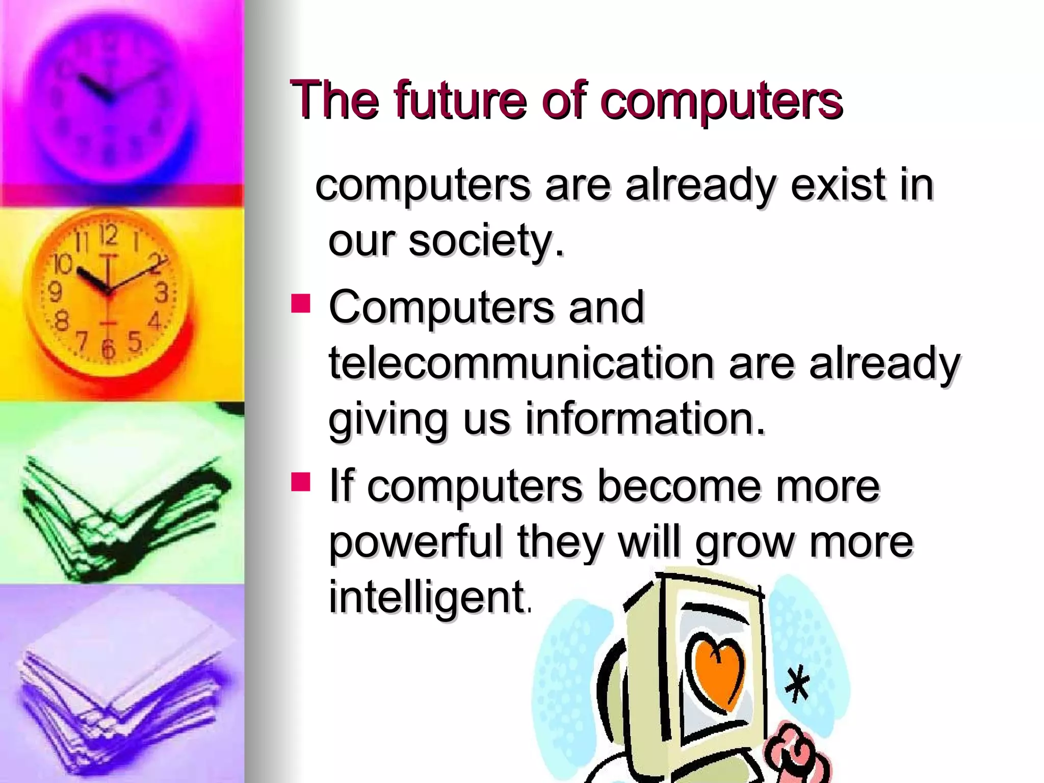 The future of computers computers are already exist in our society. Computers and telecommunication are already giving us information. If computers become more powerful they will grow more intelligent.