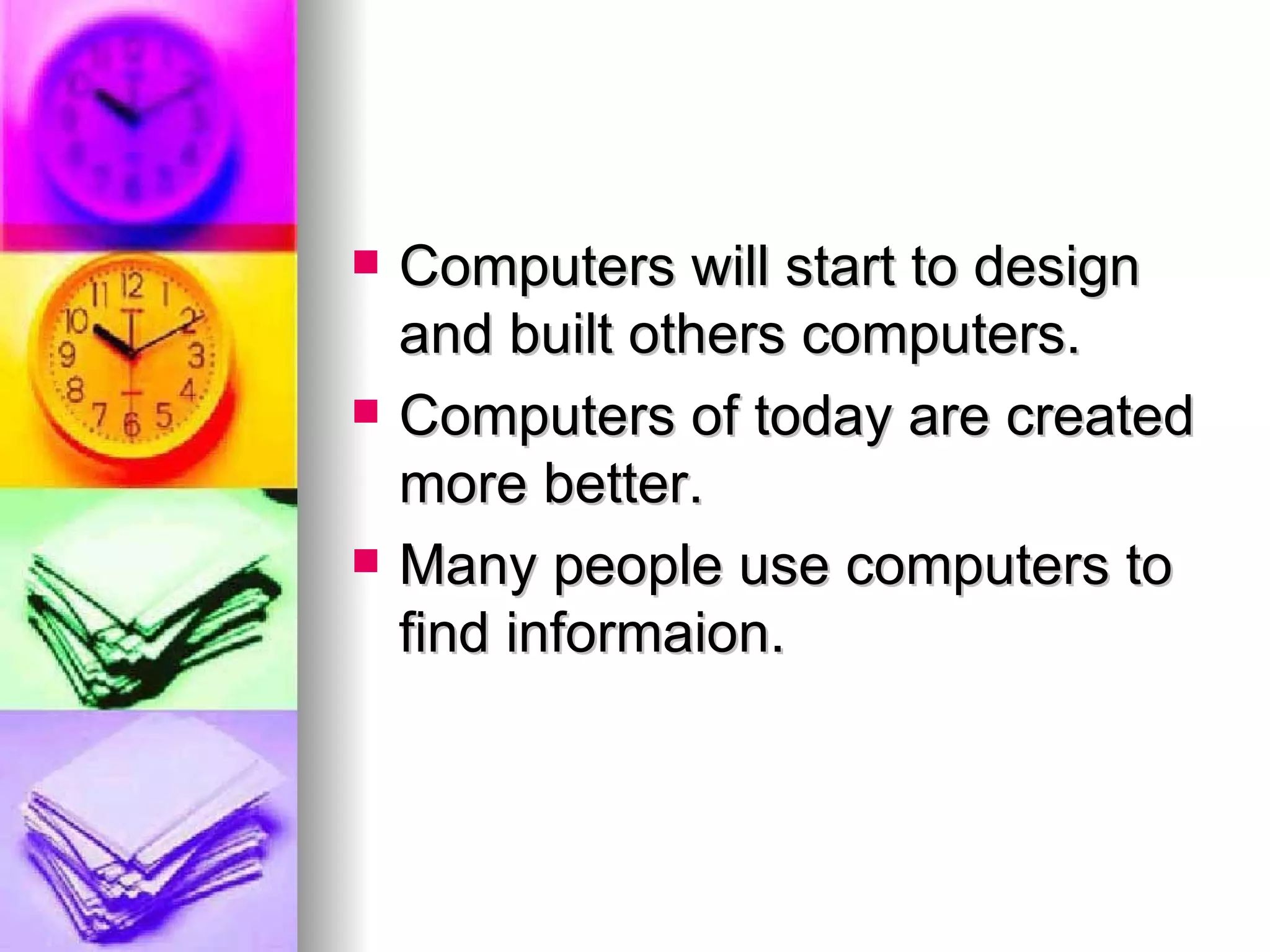 Computers will start to design and built others computers. Computers of today are created more better. Many people use computers to find informaion.