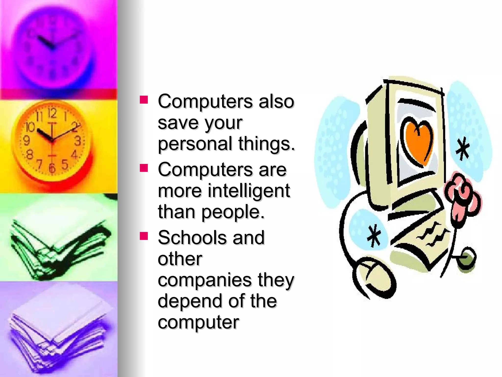 Computers also save your personal things. Computers are more intelligent than people. Schools and other companies they depend of the computer