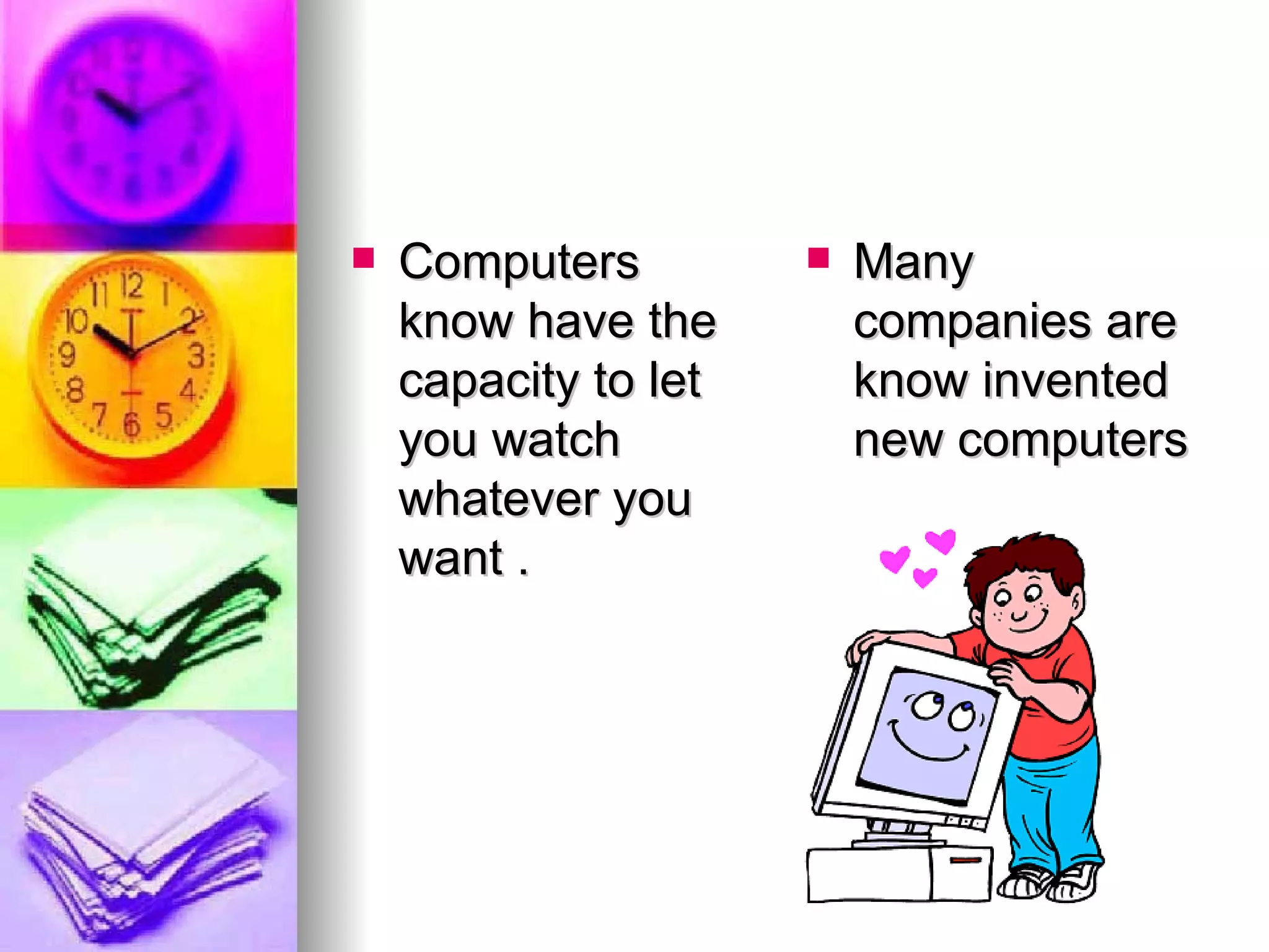 Computers know have the capacity to let you watch whatever you want . Many companies are know invented new computers