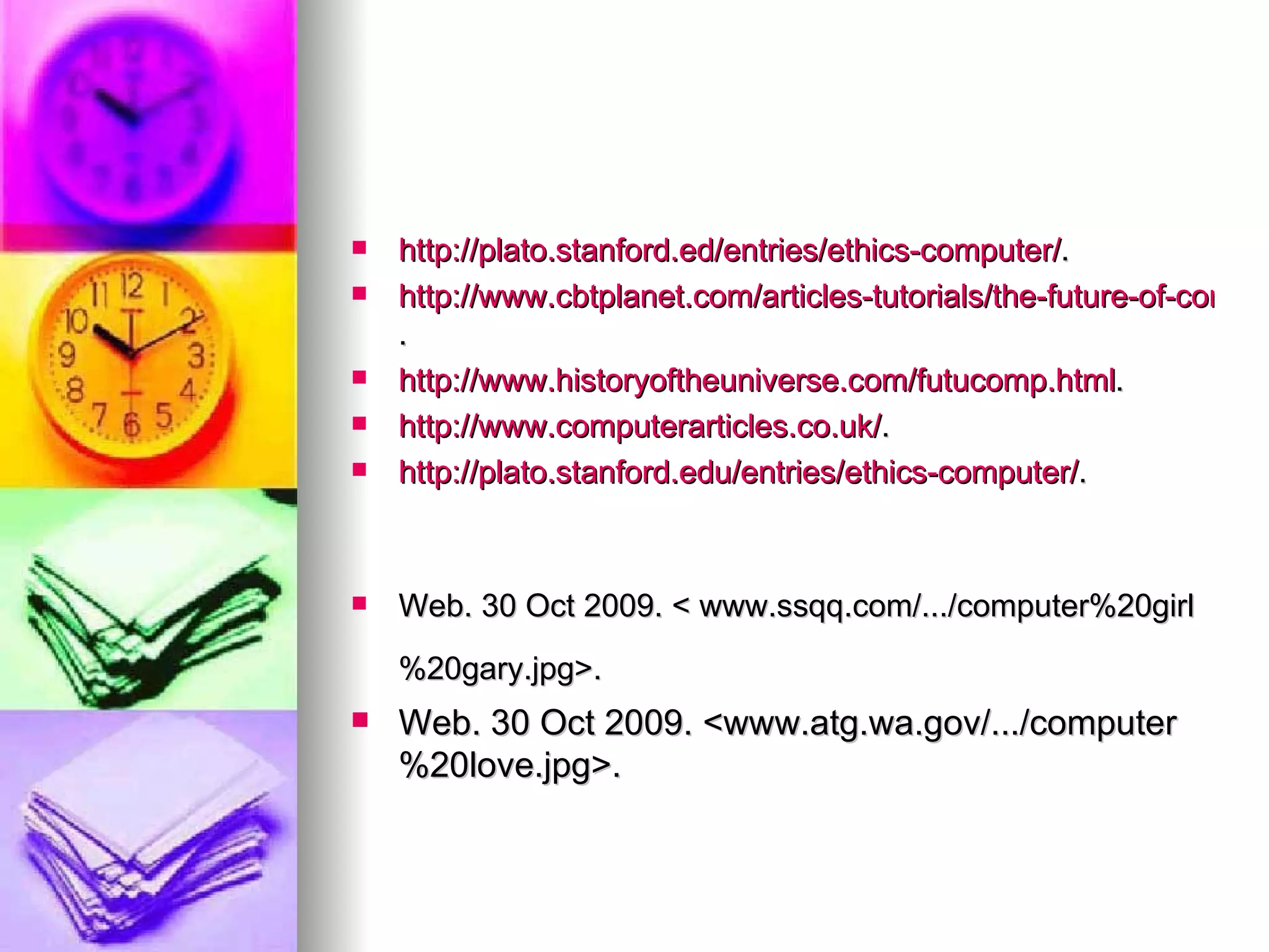 http://plato.stanford.ed/entries/ethics-computer/ . http://www.cbtplanet.com/articles-tutorials/the-future-of-computers.htp . http://www.historyoftheuniverse.com/futucomp.html . http://www.computerarticles.co.uk/ . http://plato.stanford.edu/entries/ethics-computer/ . Web. 30 Oct 2009. < www.ssqq.com/.../computer%20girl%20gary.jpg>. Web. 30 Oct 2009. <www.atg.wa.gov/.../computer%20love.jpg>.