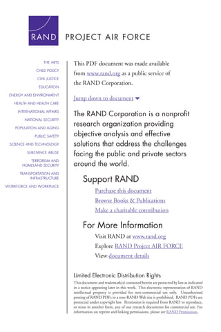 THE ARTS

This PDF document was made available

CHILD POLICY

from www.rand.org as a public service of

CIVIL JUSTICE
EDUCATION
ENERGY AND ENVIRONMENT
HEALTH AND HEALTH CARE
INTERNATIONAL AFFAIRS
NATIONAL SECURITY
POPULATION AND AGING
PUBLIC SAFETY
SCIENCE AND TECHNOLOGY
SUBSTANCE ABUSE
TERRORISM AND
HOMELAND SECURITY
TRANSPORTATION AND
INFRASTRUCTURE
WORKFORCE AND WORKPLACE

the RAND Corporation.
Jump down to document6

The RAND Corporation is a nonprofit
research organization providing
objective analysis and effective
solutions that address the challenges
facing the public and private sectors
around the world.

Support RAND
Purchase this document
Browse Books & Publications
Make a charitable contribution

For More Information
Visit RAND at www.rand.org
Explore RAND Project AIR FORCE
View document details
Limited Electronic Distribution Rights
This document and trademark(s) contained herein are protected by law as indicated
in a notice appearing later in this work. This electronic representation of RAND
intellectual property is provided for non-commercial use only. Unauthorized
posting of RAND PDFs to a non-RAND Web site is prohibited. RAND PDFs are
protected under copyright law. Permission is required from RAND to reproduce,
or reuse in another form, any of our research documents for commercial use. For
information on reprint and linking permissions, please see RAND Permissions.

 