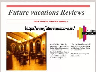 http://www.futurevacations.in/
If you feel like visiting the
surroundings, check out Raja
Dinkar Kelkar Museum that is
53 km and Srimant
Dagadusheth Halwai Ganapati
Temple that is 54 km). This
resort is 65 km from Pune
International Airport
.
The Prati Balaji Temple is 25
km, the Swargate Bus Station
and the Pune Railway Station
are within 55 km
Stroll with your family and
friends on the
Future vacations Reviews
Future Vacations Jayanagar Bangalore
 