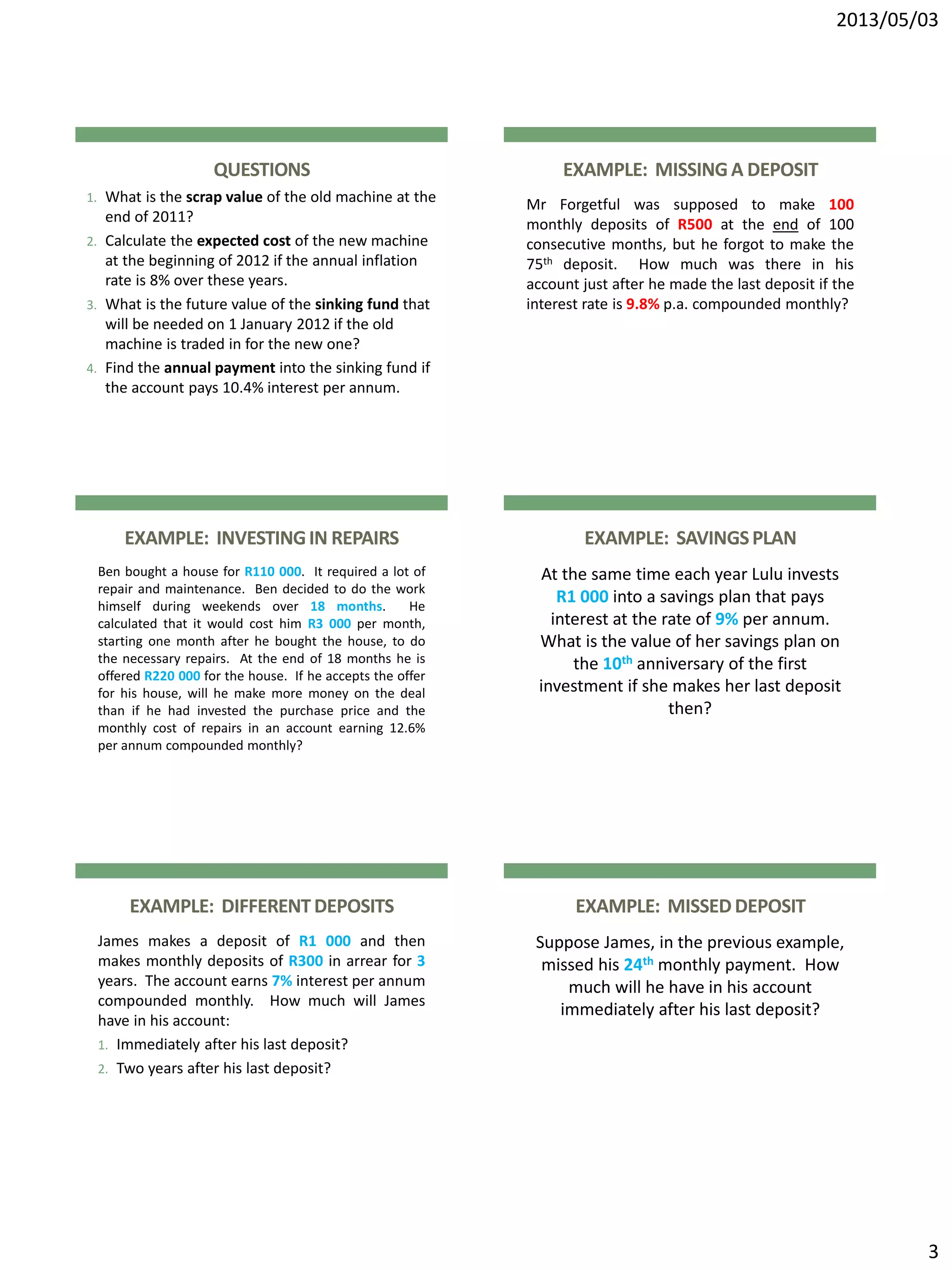 2013/05/03
3
QUESTIONS
1. What is the scrap value of the old machine at the
end of 2011?
2. Calculate the expected cost of the new machine
at the beginning of 2012 if the annual inflation
rate is 8% over these years.
3. What is the future value of the sinking fund that
will be needed on 1 January 2012 if the old
machine is traded in for the new one?
4. Find the annual payment into the sinking fund if
the account pays 10.4% interest per annum.
EXAMPLE: MISSINGA DEPOSIT
Mr Forgetful was supposed to make 100
monthly deposits of R500 at the end of 100
consecutive months, but he forgot to make the
75th deposit. How much was there in his
account just after he made the last deposit if the
interest rate is 9.8% p.a. compounded monthly?
EXAMPLE: INVESTINGIN REPAIRS
Ben bought a house for R110 000. It required a lot of
repair and maintenance. Ben decided to do the work
himself during weekends over 18 months. He
calculated that it would cost him R3 000 per month,
starting one month after he bought the house, to do
the necessary repairs. At the end of 18 months he is
offered R220 000 for the house. If he accepts the offer
for his house, will he make more money on the deal
than if he had invested the purchase price and the
monthly cost of repairs in an account earning 12.6%
per annum compounded monthly?
EXAMPLE: SAVINGSPLAN
At the same time each year Lulu invests
R1 000 into a savings plan that pays
interest at the rate of 9% per annum.
What is the value of her savings plan on
the 10th anniversary of the first
investment if she makes her last deposit
then?
EXAMPLE: DIFFERENTDEPOSITS
James makes a deposit of R1 000 and then
makes monthly deposits of R300 in arrear for 3
years. The account earns 7% interest per annum
compounded monthly. How much will James
have in his account:
1. Immediately after his last deposit?
2. Two years after his last deposit?
EXAMPLE: MISSEDDEPOSIT
Suppose James, in the previous example,
missed his 24th monthly payment. How
much will he have in his account
immediately after his last deposit?
 