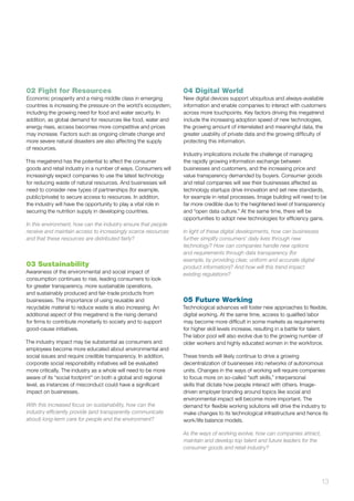 13
02 Fight for Resources
Economic prosperity and a rising middle class in emerging
countries is increasing the pressure on the world’s ecosystem,
including the growing need for food and water security. In
addition, as global demand for resources like food, water and
energy rises, access becomes more competitive and prices
may increase. Factors such as ongoing climate change and
more severe natural disasters are also affecting the supply
of resources.
This megatrend has the potential to affect the consumer
goods and retail industry in a number of ways. Consumers will
increasingly expect companies to use the latest technology
for reducing waste of natural resources. And businesses will
need to consider new types of partnerships (for example,
public/private) to secure access to resources. In addition,
the industry will have the opportunity to play a vital role in
securing the nutrition supply in developing countries.
In this environment, how can the industry ensure that people
receive and maintain access to increasingly scarce resources
and that these resources are distributed fairly?
03 Sustainability
Awareness of the environmental and social impact of
consumption continues to rise, leading consumers to look
for greater transparency, more sustainable operations,
and sustainably produced and fair-trade products from
businesses. The importance of using reusable and
recyclable material to reduce waste is also increasing. An
additional aspect of this megatrend is the rising demand
for firms to contribute monetarily to society and to support
good-cause initiatives.
The industry impact may be substantial as consumers and
employees become more educated about environmental and
social issues and require credible transparency. In addition,
corporate social responsibility initiatives will be evaluated
more critically. The industry as a whole will need to be more
aware of its “social footprint” on both a global and regional
level, as instances of misconduct could have a significant
impact on businesses.
With this increased focus on sustainability, how can the
industry efficiently provide (and transparently communicate
about) long-term care for people and the environment?
04 Digital World
New digital devices support ubiquitous and always-available
information and enable companies to interact with customers
across more touchpoints. Key factors driving this megatrend
include the increasing adoption speed of new technologies,
the growing amount of interrelated and meaningful data, the
greater usability of private data and the growing difficulty of
protecting this information.
Industry implications include the challenge of managing
the rapidly growing information exchange between
businesses and customers, and the increasing price and
value transparency demanded by buyers. Consumer goods
and retail companies will see their businesses affected as
technology startups drive innovation and set new standards,
for example in retail processes. Image building will need to be
far more credible due to the heightened level of transparency
and “open data culture.” At the same time, there will be
opportunities to adopt new technologies for efficiency gains.
In light of these digital developments, how can businesses
further simplify consumers’ daily lives through new
technology? How can companies handle new options
and requirements through data transparency (for
example, by providing clear, uniform and accurate digital
product information)? And how will this trend impact
existing regulations?
05 Future Working
Technological advances will foster new approaches to flexible,
digital working. At the same time, access to qualified labor
may become more difficult in some markets as requirements
for higher skill levels increase, resulting in a battle for talent.
The labor pool will also evolve due to the growing number of
older workers and highly educated women in the workforce.
These trends will likely continue to drive a growing
decentralization of businesses into networks of autonomous
units. Changes in the ways of working will require companies
to focus more on so-called “soft skills,” interpersonal
skills that dictate how people interact with others. Image-
driven employer branding around topics like social and
environmental impact will become more important. The
demand for flexible working solutions will drive the industry to
make changes to its technological infrastructure and hence its
work/life balance models.
As the ways of working evolve, how can companies attract,
maintain and develop top talent and future leaders for the
consumer goods and retail industry?
 