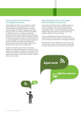 6 digital world
fight for resources
digital world
14 ﻿Future Value Chain 2022
Factors Affecting the Potential
for Collaborative Action
These megatrends should not be considered in isolation;
they are affected by a wide range of factors, including
interdependencies and regional differences. Numerous
links exist between the different megatrends, potentially
driving complexity and conflicts and affecting the potential
for collaborative action. For example, the increasing
longevity of people implies a greater demand for resources,
demonstrating a link between Health and Wellness and Fight
for Resources. Employees’ interest in the “social footprint” of
companies highlights the connection between Sustainability
and Future Working. And digitally improved business
processes might reduce resource waste, reflecting a link
between Fight for Resources and Digital World.
In addition, the relative impact of the trends may vary
depending on regional characteristics or industry sector. For
example, some developing markets face a shortage of skilled
workers, which presents a challenge for companies trying to
expand internationally. However, the same situation might not
exist in mature markets.
Narrowing Down the Trends: Digital
World and Fight for Resources
A key aspect of the analysis was to investigate whether any
of the five megatrends were already being addressed by
the other CGF pillars. In fact, existing activities within the
Sustainability, Safety and Health, and Operational Excellence
Strategic Pillars are focused on trends like Sustainability,
Health and Wellness, and Future Working.
As a result, Digital World and Fight for Resources were
selected by The Consumer Goods Forum Board of Directors
as the priorities to be addressed by the Emerging Trends pillar.
After identifying the two megatrends on which to focus, the
next step was to consider how best to address these trends.
A number of ideas stood out, as we’ll see in the next section.
 