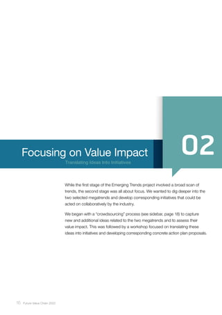 16 ﻿Future Value Chain 2022
Translating Ideas Into Initiatives
Focusing on Value Impact
While the first stage of the Emerging Trends project involved a broad scan of
trends, the second stage was all about focus. We wanted to dig deeper into the
two selected megatrends and develop corresponding initiatives that could be
acted on collaboratively by the industry.
We began with a “crowdsourcing” process (see sidebar, page 18) to capture
new and additional ideas related to the two megatrends and to assess their
value impact. This was followed by a workshop focused on translating these
ideas into initiatives and developing corresponding concrete action plan proposals.
 