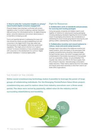 18 ﻿Future Value Chain 2022
3. How to solve the “consumer insights vs. privacy”
issue/trusted digital consumer engagement
Physical retailers have long been confronted with privacy
regulations when it comes to analyzing customer interaction
data and using it for individualized service. As digital shopping
grows, consumer awareness and concern about privacy in
e-channels is increasing as well.
Trust is an essential element in addressing this issue, but
how should the industry go about establishing trust with
consumers in the digital world? A key idea raised was
the importance of self-regulation rather than government
regulations. This might come in the form of a “code of
conduct” to ensure consistency in how companies engage
with consumers or the development of a common “digital
persona” database or “universal digital profile.”
Fight for Resources
4. Collaborative work on standards and processes
for sourcing and reusing packages
Consumer goods companies and retailers need to work
together on solutions for reducing and reusing packaging,
including developing standards regarding the environmental
impact of packaging and products. Key considerations in
addressing this issue include going beyond reducing CO2
and
gaining a better understanding of the waste streams.
5. Collaborative incentive and reward systems to
reduce, reuse and avoid using resources
Changes need to be made to the traditional incentive and
reward systems, which are based on the assumption that
progress and performance should be measured largely
through financial metrics. But what if managers were also
compensated on the broader improvement of the business
(such as sustainability criteria), not just profitability? This
includes new metrics and KPIs for the future supply chain
(CO2
emissions reduction, reduced energy consumption,
waste reduction). These metrics need to become more visible
and require senior-level ownership to drive them down to all
levels within organizations.
The power of the crowd
Online social crowdsourcing technology makes it possible to leverage the power of large
groups of collaborating individuals. For the Emerging Trends/Future Value Chain project,
crowdsourcing was used to capture ideas from industry executives over a three-week
period. The ideas were sorted by popularity, added value (to the industry and its
surrounding stakeholders) and feasibility.
Engage
Communities
Drive
Results
Activate
Crowds
 