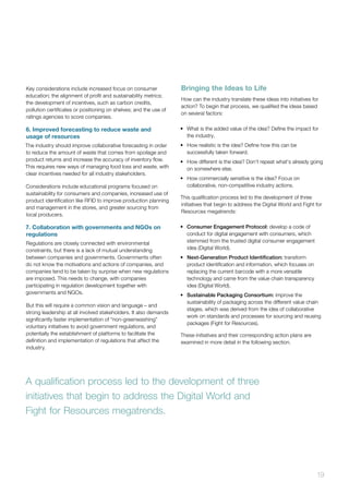 19
Key considerations include increased focus on consumer
education; the alignment of profit and sustainability metrics;
the development of incentives, such as carbon credits,
pollution certificates or positioning on shelves; and the use of
ratings agencies to score companies.
6. Improved forecasting to reduce waste and
usage of resources
The industry should improve collaborative forecasting in order
to reduce the amount of waste that comes from spoilage and
product returns and increase the accuracy of inventory flow.
This requires new ways of managing food loss and waste, with
clear incentives needed for all industry stakeholders.
Considerations include educational programs focused on
sustainability for consumers and companies, increased use of
product identification like RFID to improve production planning
and management in the stores, and greater sourcing from
local producers.
7. Collaboration with governments and NGOs on
regulations
Regulations are closely connected with environmental
constraints, but there is a lack of mutual understanding
between companies and governments. Governments often
do not know the motivations and actions of companies, and
companies tend to be taken by surprise when new regulations
are imposed. This needs to change, with companies
participating in regulation development together with
governments and NGOs.
But this will require a common vision and language – and
strong leadership at all involved stakeholders. It also demands
significantly faster implementation of “non-greenwashing”
voluntary initiatives to avoid government regulations, and
potentially the establishment of platforms to facilitate the
definition and implementation of regulations that affect the
industry.
Bringing the Ideas to Life
How can the industry translate these ideas into initiatives for
action? To begin that process, we qualified the ideas based
on several factors:
•	 What is the added value of the idea? Define the impact for
the industry.
•	 How realistic is the idea? Define how this can be
successfully taken forward.
•	 How different is the idea? Don’t repeat what’s already going
on somewhere else.
•	 How commercially sensitive is the idea? Focus on
collaborative, non-competitive industry actions.
This qualification process led to the development of three
initiatives that begin to address the Digital World and Fight for
Resources megatrends:
•	 Consumer Engagement Protocol: develop a code of
conduct for digital engagement with consumers, which
stemmed from the trusted digital consumer engagement
idea (Digital World).
•	 Next-Generation Product Identification: transform
product identification and information, which focuses on
replacing the current barcode with a more versatile
technology and came from the value chain transparency
idea (Digital World).
•	 Sustainable Packaging Consortium: improve the
sustainability of packaging across the different value chain
stages, which was derived from the idea of collaborative
work on standards and processes for sourcing and reusing
packages (Fight for Resources).
These initiatives and their corresponding action plans are
examined in more detail in the following section.
A qualification process led to the development of three
initiatives that begin to address the Digital World and
Fight for Resources megatrends.
 