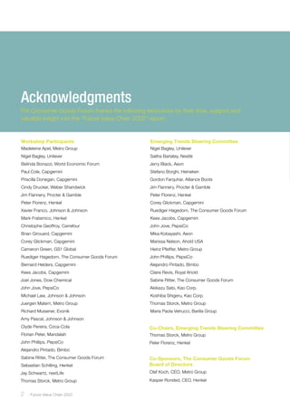 2 ﻿Future Value Chain 2022
Co-Chairs, Emerging Trends Steering Committee
Thomas Storck, Metro Group
Peter Florenz, Henkel
Co-Sponsors, The Consumer Goods Forum
Board of Directors
Olaf Koch, CEO, Metro Group 		
Kasper Rorsted, CEO, Henkel
Workshop Participants
Madeleine Apel, Metro Group
Nigel Bagley, Unilever
Belinda Bonazzi, World Economic Forum
Paul Cole, Capgemini
Priscilla Donegan, Capgemini
Cindy Drucker, Weber Shandwick
Jim Flannery, Procter & Gamble
Peter Florenz, Henkel
Xavier Franco, Johnson & Johnson
Mark Fratamico, Henkel
Christophe Geoffroy, Carrefour
Brian Girouard, Capgemini
Corey Glickman, Capgemini
Cameron Green, GS1 Global
Ruediger Hagedorn, The Consumer Goods Forum
Bernard Helders, Capgemini
Kees Jacobs, Capgemini
Joel Jones, Dow Chemical
John Jove, PepsiCo
Michael Law, Johnson & Johnson
Juergen Matern, Metro Group
Richard Muisener, Evonik
Amy Pascal, Johnson & Johnson
Clyde Pereira, Coca-Cola
Florian Peter, Mandalah
John Phillips, PepsiCo
Alejandro Pintado, Bimbo
Sabine Ritter, The Consumer Goods Forum
Sebastian Schilling, Henkel
Jay Schwartz, nextLife
Thomas Storck, Metro Group
Emerging Trends Steering Committee
Nigel Bagley, Unilever
Saliha Barlatey, Nestlé
Jerry Black, Aeon
Stefano Borghi, Heineken
Gordon Farquhar, Alliance Boots
Jim Flannery, Procter & Gamble
Peter Florenz, Henkel
Corey Glickman, Capgemini
Ruediger Hagedorn, The Consumer Goods Forum
Kees Jacobs, Capgemini
John Jove, PepsiCo
Mika Kobayashi, Aeon
Marissa Nelson, Ahold USA
Heinz Pfeiffer, Metro Group
John Phillips, PepsiCo
Alejandro Pintado, Bimbo
Claire Revis, Royal Ahold
Sabine Ritter, The Consumer Goods Forum
Akikazu Sato, Kao Corp.
Koshiba Shigeru, Kao Corp.
Thomas Storck, Metro Group
Maria Paola Vetrucci, Barilla Group
Acknowledgments
The Consumer Goods Forum thanks the following executives for their time, support and
valuable insight into the “Future Value Chain 2022” report.
 