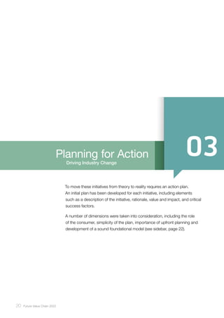 20 ﻿Future Value Chain 2022
Driving Industry Change
Planning for Action
To move these initiatives from theory to reality requires an action plan.
An initial plan has been developed for each initiative, including elements
such as a description of the initiative, rationale, value and impact, and critical
success factors.
A number of dimensions were taken into consideration, including the role
of the consumer, simplicity of the plan, importance of upfront planning and
development of a sound foundational model (see sidebar, page 22).
 