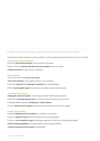 22 ﻿Future Value Chain 2022
Guiding Principles of Collaborative Initiatives and Action Plans
To build business plans that were concrete and realistic, a number of guiding principles were taken into account, including:
Put the Consumer at the Center
• Focus on clear business demand, with the consumer in the center.
• Keep in mind that consumer education and communication are keys to success.
• Reward consumers for good choices and behavior.
Keep It Simple
• Don’t do too many things: focus, focus, focus.
• Don’t overcomplicate or over-engineer solutions – go for simplicity.
• Go for the “right level” of “meaningful” standards (don’t over-standardize).
• Plan for quick tangible results (for example, via visualization and/or proofs of concept).
Plan Upfront for Success
• Engage all constituents upfront – look for ways to achieve “breakthrough acceleration.”
• Start with a convincing business case, as the basis for shared common ground and vision.
• Anticipate differences between developing vs. mature markets.
• Look for alignment and synergies with existing relevant initiatives (don’t reinvent any wheels).
Create a Sound Model
• Establish leadership and accountability as a mandate to move forward.
• Look for a balance of trade between the industry and consumers/shoppers.
• Focus on a non-competitive scope that generates energy with a critical mass of companies and people.
• Extend existing capabilities and leverage relevant new technology possibilities.
• Reward companies and the industry for sustainability.
 