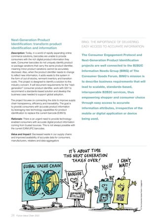 24 ﻿Future Value Chain 2022
Next-Generation Product
Identification: transform product
identification and information
Description: Today, in a world of rapidly expanding online
commerce solutions, barcodes are unable to provide
consumers with the rich digital product information they
seek. Consumer barcodes do not uniquely identify product
or package variations that carry the same product identifier,
meaning minor product variations cannot be accurately
disclosed. Also, when the product identifier needs to change
to reflect new information, it adds waste to the system in
the form of out-of-stocks, remnant inventory and transition
costs. This project is designed to identify a solution to this
industry concern. It will document requirements for the “next-
generation” consumer product identifier, work with GS1 to
recommend a standards-based solution and develop the
business case needed to support global adoption.
The project focuses on connecting the dots to improve supply
chain transparency, efficiency and traceability. The goal is
to provide consumers with accurate product information
by leveraging new technology capabilities for product
identification to replace the current barcode (EAN13).
Rationale: There is an urgent need to provide technology-
enabled consumers with accurate digital product information
coming from trusted sources. This is not always possible with
the current EAN/UPC barcodes.
Value and Impact: Decreased waste in our supply chains
and improved availability of accurate data for consumers,
manufacturers, retailers and data aggregators
BING: The Importance of Delivering
Easy Access to Accurate Information
The Consumer Engagement Protocol and
Next-Generation Product Identification
projects are well connected to the B2B2C
Information Needs Group (BING) of The
Consumer Goods Forum. BING’s mission is
to describe business requirements that will
lead to scalable, standards-based,
interoperable B2B2C services, thus
empowering shopper and consumer choice
through easy access to accurate
information attributes, irrespective of the
mobile or digital application or device
being used.
 