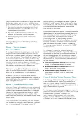 29
The Consumer Goods Forum’s Emerging Trends/Future Value
Chain project included input from more than 200 consumer
goods and retail executives and involved a three-step process:
1.	 Conduct a trends analysis to qualify the most relevant
trends and then narrow down those that will have the
greatest impact on the industry.
2.	 Dig deeper into these trends and translate them into
initiatives for collaborative action by the industry.
3.	 Develop supporting action plans to address these
initiatives.
CGF engaged Capgemini and Roland Berger to facilitate
the process.
Phase 1: Trends Analysis
and Prioritization
To develop an initial list of relevant, long-term trends Roland
Berger conducted desk research involving more than 200
trend studies from leading research institutes, NGOs and think
tanks, including the earlier “Future Value Chain” reports of The
Consumer Goods Forum. The list was long, so the next step
was to prioritize these trends. CEOs and their strategic teams
from both consumer goods manufacturers and retailers
provided their views via an online survey that considered both
trend relevance and business impact for the industry.
Following the survey, CGF conducted working sessions to
define the areas for the development of collaborative industry
action. This led to the selection of the five megatrends.
In addition, a gap analysis was conducted to determine
whether the five megatrends were already being addressed by
the other CGF pillars. This resulted in the selection of Digital
World and Fight for Resources.
Phase 2: From Ideas to Initiatives
In the second phase CGF dug deeper into these two selected
megatrends and identified corresponding initiatives that could
be acted upon collaboratively by the industry. CGF selected
Capgemini to help facilitate this phase. Capgemini and CGF
have a longstanding relationship working together on the
“Future Value Chain” project and other activities focused on key
industry issues.
Online social crowdsourcing technology was used to capture
new and additional ideas from industry executives and experts
over a three-week period. The campaign involved 107
participants from 23 companies who generated 32 ideas on
Digital World and 27 ideas on Fight for Resources. The ideas
were sorted by popularity, added value (to the industry and its
surrounding stakeholders) and feasibility, resulting in the
down-selection of seven ideas.
Following the crowdsourcing exercise, Capgemini conducted a
facilitated workshop with industry executives and experts from
other sectors (e.g., chemical, manufacturing and IT industry,
consultants and other organizations such as the World
Economic Forum and the World Business Council for
Sustainable Development) to further qualify these seven ideas.
Capgemini Consulting’s Accelerated Solutions Environment
(ASE) DesignSession format was chosen for the workshop.
The workshop was attended by 31 participants from 18 CGF
member companies.
The first stage of the workshop focused on achieving a
common understanding of the two megatrends and reviewing
and assessing the ideas from the crowdsourcing program. In
the second stage the ideas were narrowed down, validated
against existing CGF activities and translated into initiatives for
the final work round. The process resulted in the selection of
the three initiatives:
•	 Consumer Engagement Protocol: develop a code of
conduct for digital engagement with consumers
•	 Next-Generation Product Identification: transform
product identification and information
•	 Sustainable Packaging Consortium: improve the
sustainability of packaging across the different value
chain stages
Phase 3: Moving Toward Concrete Plans
In the final stage of the workshop, high-level action plans were
built for the three initiatives. These action plans formed the
basis for a concrete proposal to the CGF Board of Directors
regarding initiatives on which the industry should collaborate to
begin to address the two megatrends.
The three-phase process helped achieve alignment among the
participants, defined a roadmap for CGF to follow, and created
a momentum and commitment to deliver on the
recommendations. The process and tools proved to be
targeted, pragmatic and effective in analyzing trends and
collaborating on solutions to address interdependent issues.
 