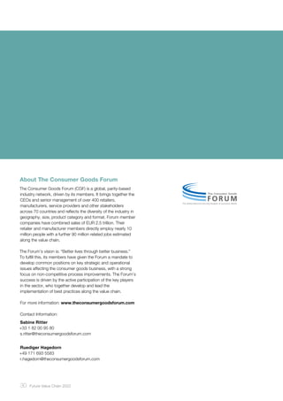 30 ﻿Future Value Chain 2022
About The Consumer Goods Forum
The Consumer Goods Forum (CGF) is a global, parity-based
industry network, driven by its members. It brings together the
CEOs and senior management of over 400 retailers,
manufacturers, service providers and other stakeholders
across 70 countries and reflects the diversity of the industry in
geography, size, product category and format. Forum member
companies have combined sales of EUR 2.5 trillion. Their
retailer and manufacturer members directly employ nearly 10
million people with a further 90 million related jobs estimated
along the value chain.
The Forum’s vision is: “Better lives through better business.”
To fulfill this, its members have given the Forum a mandate to
develop common positions on key strategic and operational
issues affecting the consumer goods business, with a strong
focus on non-competitive process improvements. The Forum’s
success is driven by the active participation of the key players
in the sector, who together develop and lead the
implementation of best practices along the value chain.
For more information: www.theconsumergoodsforum.com
Contact Information:
Sabine Ritter
+33 1 82 00 95 80
s.ritter@theconsumergoodsforum.com
Ruediger Hagedorn
+49 171 693 5583
r.hagedorn@theconsumergoodsforum.com
 