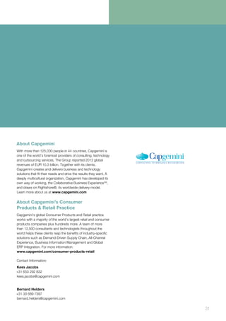 31
About Capgemini
With more than 125,000 people in 44 countries, Capgemini is
one of the world’s foremost providers of consulting, technology
and outsourcing services. The Group reported 2012 global
revenues of EUR 10.3 billion. Together with its clients,
Capgemini creates and delivers business and technology
solutions that fit their needs and drive the results they want. A
deeply multicultural organization, Capgemini has developed its
own way of working, the Collaborative Business ExperienceTM
,
and draws on Rightshore®, its worldwide delivery model.
Learn more about us at www.capgemini.com
About Capgemini’s Consumer
Products & Retail Practice
Capgemini’s global Consumer Products and Retail practice
works with a majority of the world’s largest retail and consumer
products companies plus hundreds more. A team of more
than 12,500 consultants and technologists throughout the
world helps these clients reap the benefits of industry-specific
solutions such as Demand-Driven Supply Chain, All-Channel
Experience, Business Information Management and Global
ERP Integration. For more information:
www.capgemini.com/consumer-products-retail
Contact Information:
Kees Jacobs
+31 653 292 832
kees.jacobs@capgemini.com
Bernard Helders
+31 30 689 7397
bernard.helders@capgemini.com
 
