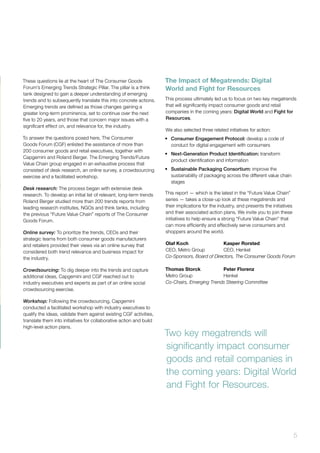 5
These questions lie at the heart of The Consumer Goods
Forum’s Emerging Trends Strategic Pillar. The pillar is a think
tank designed to gain a deeper understanding of emerging
trends and to subsequently translate this into concrete actions.
Emerging trends are defined as those changes gaining a
greater long-term prominence, set to continue over the next
five to 20 years, and those that concern major issues with a
significant effect on, and relevance for, the industry.
To answer the questions posed here, The Consumer
Goods Forum (CGF) enlisted the assistance of more than
200 consumer goods and retail executives, together with
Capgemini and Roland Berger. The Emerging Trends/Future
Value Chain group engaged in an exhaustive process that
consisted of desk research, an online survey, a crowdsourcing
exercise and a facilitated workshop.
Desk research: The process began with extensive desk
research. To develop an initial list of relevant, long-term trends
Roland Berger studied more than 200 trends reports from
leading research institutes, NGOs and think tanks, including
the previous “Future Value Chain” reports of The Consumer
Goods Forum.
Online survey: To prioritize the trends, CEOs and their
strategic teams from both consumer goods manufacturers
and retailers provided their views via an online survey that
considered both trend relevance and business impact for
the industry.
Crowdsourcing: To dig deeper into the trends and capture
additional ideas, Capgemini and CGF reached out to
industry executives and experts as part of an online social
crowdsourcing exercise.
Workshop: Following the crowdsourcing, Capgemini
conducted a facilitated workshop with industry executives to
qualify the ideas, validate them against existing CGF activities,
translate them into initiatives for collaborative action and build
high-level action plans.
The Impact of Megatrends: Digital
World and Fight for Resources
This process ultimately led us to focus on two key megatrends
that will significantly impact consumer goods and retail
companies in the coming years: Digital World and Fight for
Resources.
We also selected three related initiatives for action:
•	 Consumer Engagement Protocol: develop a code of
conduct for digital engagement with consumers
•	 Next-Generation Product Identification: transform
product identification and information
•	 Sustainable Packaging Consortium: improve the
sustainability of packaging across the different value chain
stages
This report — which is the latest in the “Future Value Chain”
series — takes a close-up look at these megatrends and
their implications for the industry, and presents the initiatives
and their associated action plans. We invite you to join these
initiatives to help ensure a strong “Future Value Chain” that
can more efficiently and effectively serve consumers and
shoppers around the world.
Olaf Koch 		 Kasper Rorsted
CEO, Metro Group 	 CEO, Henkel
Co-Sponsors, Board of Directors, The Consumer Goods Forum
Thomas Storck 		 Peter Florenz
Metro Group		 Henkel
Co-Chairs, Emerging Trends Steering Committee
		
Two key megatrends will
significantly impact consumer
goods and retail companies in
the coming years: Digital World
and Fight for Resources.
 