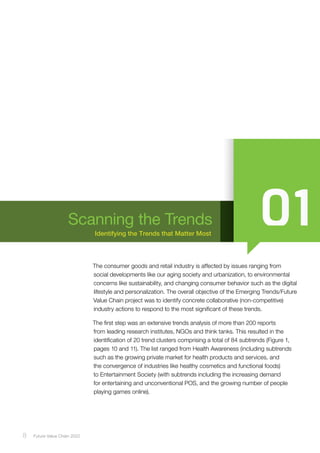 8 ﻿Future Value Chain 2022
Identifying the Trends that Matter Most
Scanning the Trends
The consumer goods and retail industry is affected by issues ranging from
social developments like our aging society and urbanization, to environmental
concerns like sustainability, and changing consumer behavior such as the digital
lifestyle and personalization. The overall objective of the Emerging Trends/Future
Value Chain project was to identify concrete collaborative (non-competitive)
industry actions to respond to the most significant of these trends.
The first step was an extensive trends analysis of more than 200 reports
from leading research institutes, NGOs and think tanks. This resulted in the
identification of 20 trend clusters comprising a total of 84 subtrends (Figure 1,
pages 10 and 11). The list ranged from Health Awareness (including subtrends
such as the growing private market for health products and services, and
the convergence of industries like healthy cosmetics and functional foods)
to Entertainment Society (with subtrends including the increasing demand
for entertaining and unconventional POS, and the growing number of people
playing games online).
 