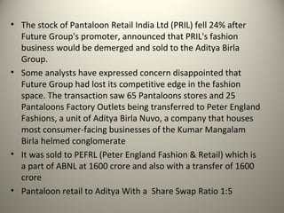 • The stock of Pantaloon Retail India Ltd (PRIL) fell 24% after
  Future Group's promoter, announced that PRIL's fashion
  business would be demerged and sold to the Aditya Birla
  Group.
• Some analysts have expressed concern disappointed that
  Future Group had lost its competitive edge in the fashion
  space. The transaction saw 65 Pantaloons stores and 25
  Pantaloons Factory Outlets being transferred to Peter England
  Fashions, a unit of Aditya Birla Nuvo, a company that houses
  most consumer-facing businesses of the Kumar Mangalam
  Birla helmed conglomerate
• It was sold to PEFRL (Peter England Fashion & Retail) which is
  a part of ABNL at 1600 crore and also with a transfer of 1600
  crore
• Pantaloon retail to Aditya With a Share Swap Ratio 1:5
 