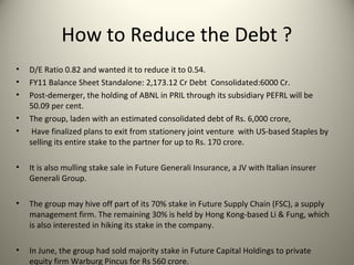 How to Reduce the Debt ?
•   D/E Ratio 0.82 and wanted it to reduce it to 0.54.
•   FY11 Balance Sheet Standalone: 2,173.12 Cr Debt Consolidated:6000 Cr.
•   Post-demerger, the holding of ABNL in PRIL through its subsidiary PEFRL will be
    50.09 per cent.
•   The group, laden with an estimated consolidated debt of Rs. 6,000 crore,
•    Have finalized plans to exit from stationery joint venture with US-based Staples by
    selling its entire stake to the partner for up to Rs. 170 crore.

•   It is also mulling stake sale in Future Generali Insurance, a JV with Italian insurer
    Generali Group.

•   The group may hive off part of its 70% stake in Future Supply Chain (FSC), a supply
    management firm. The remaining 30% is held by Hong Kong-based Li & Fung, which
    is also interested in hiking its stake in the company.

•   In June, the group had sold majority stake in Future Capital Holdings to private
    equity firm Warburg Pincus for Rs 560 crore.
 