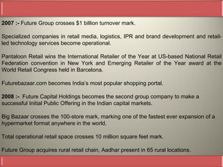 2007 :- Future Group crosses $1 billion turnover mark.

Specialized companies in retail media, logistics, IPR and brand development and retail-
led technology services become operational.

Pantaloon Retail wins the International Retailer of the Year at US-based National Retail
Federation convention in New York and Emerging Retailer of the Year award at the
World Retail Congress held in Barcelona.

Futurebazaar.com becomes India’s most popular shopping portal.

2008 :- Future Capital Holdings becomes the second group company to make a
successful Initial Public Offering in the Indian capital markets.

Big Bazaar crosses the 100-store mark, marking one of the fastest ever expansion of a
hypermarket format anywhere in the world.

Total operational retail space crosses 10 million square feet mark.

Future Group acquires rural retail chain, Aadhar present in 65 rural locations.
 