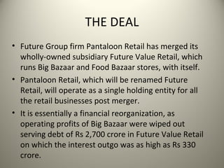 THE DEAL
• Future Group firm Pantaloon Retail has merged its
  wholly-owned subsidiary Future Value Retail, which
  runs Big Bazaar and Food Bazaar stores, with itself.
• Pantaloon Retail, which will be renamed Future
  Retail, will operate as a single holding entity for all
  the retail businesses post merger.
• It is essentially a financial reorganization, as
  operating profits of Big Bazaar were wiped out
  serving debt of Rs 2,700 crore in Future Value Retail
  on which the interest outgo was as high as Rs 330
  crore.
 