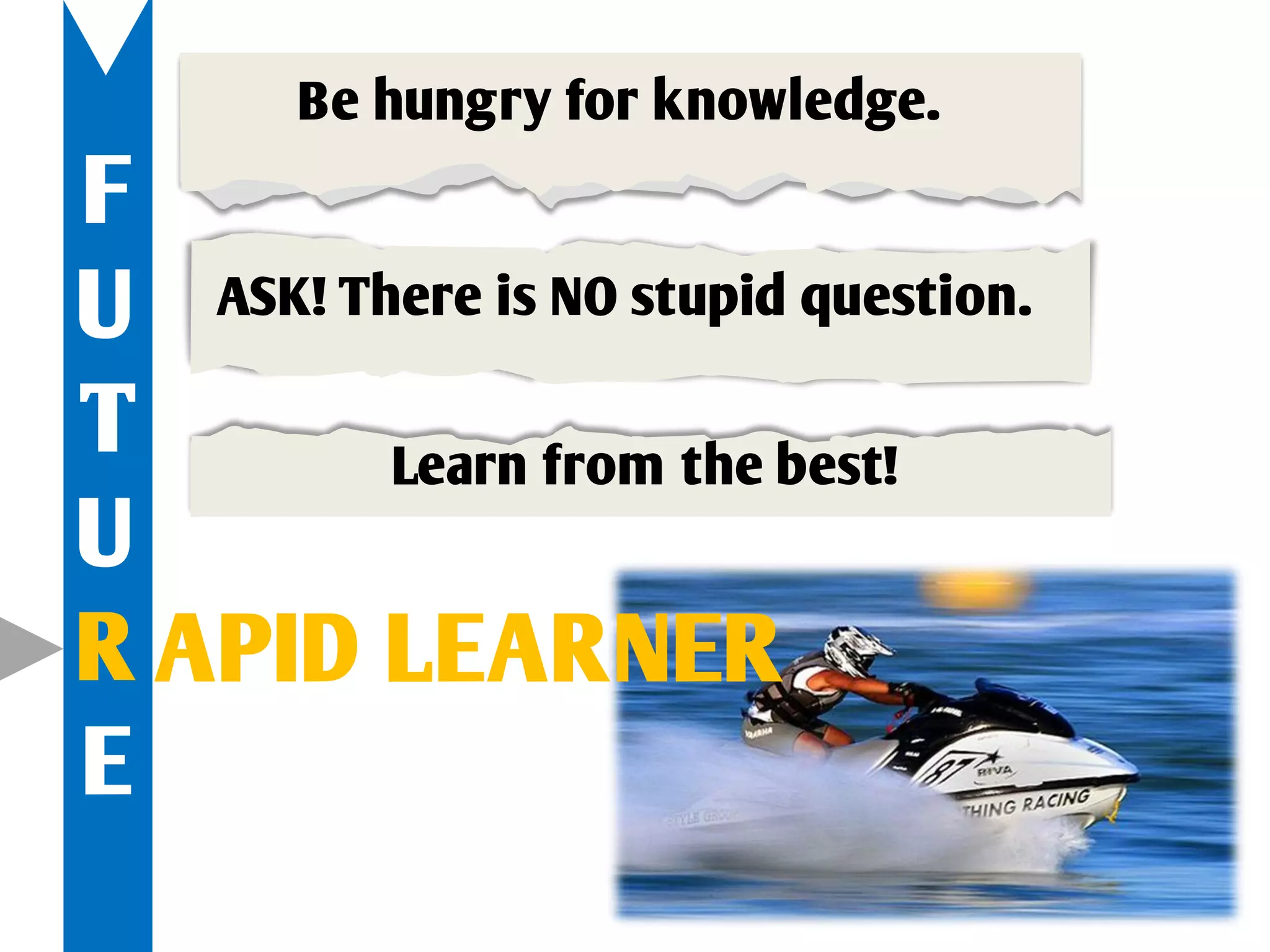Be hungry for knowledge.
F
U ASK! There is NO stupid question.
T        Learn from the best!
U
R APID LEARNER
E
 
