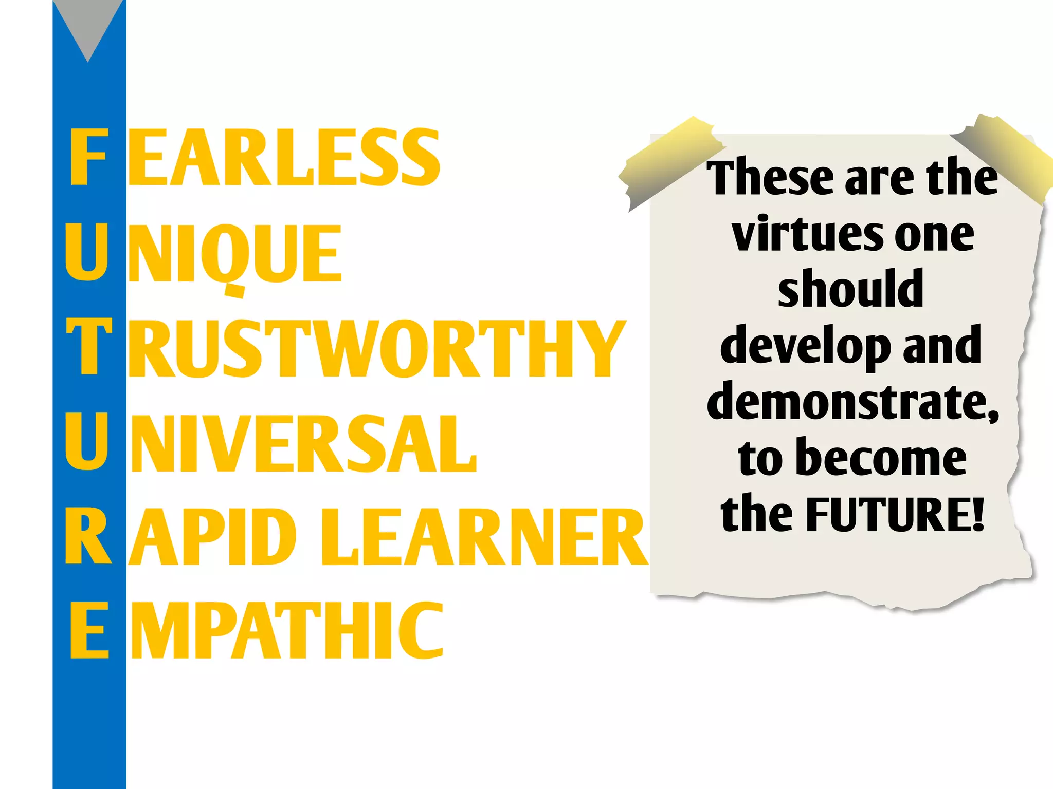 F EARLESS        These are the
U NIQUE            virtues one
                     should
T RUSTWORTHY      develop and
                 demonstrate,
U NIVERSAL         to become
                  the FUTURE!
R APID LEARNER
E MPATHIC
 