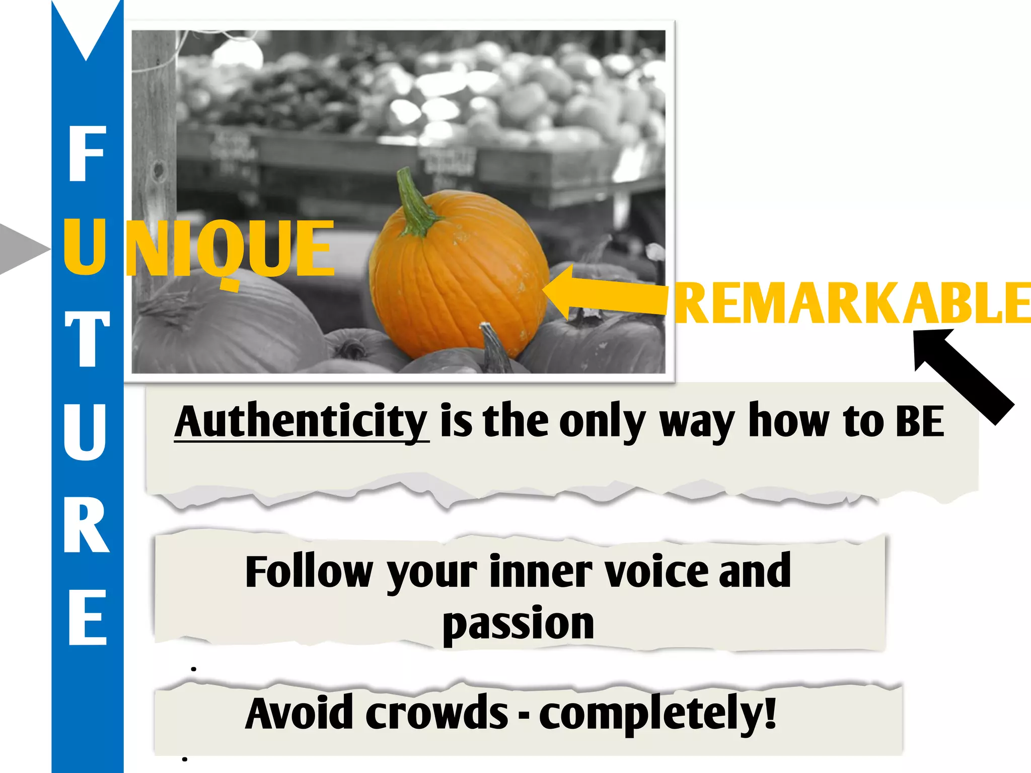 F
U NIQUE
                            REMARKABLE
T
U  Authenticity is the only way how to BE

R     Follow your inner voice and
E        .
                passion

             Avoid crowds - completely!
     .
 