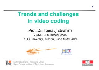 1



     Trends and challenges
        in video coding
                 Prof. Dr. Touradj Ebrahimi
                 VISNET-II Summer School
           KOC University, Istanbul, June 15-19 2009




Multimedia Signal Processing Group
Swiss Federal Institute of Technology, Lausanne
 