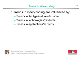 10
                        Trends in video coding

•  Trends in video coding are influenced by:
    –  Trends in the type/nature of content
    –  Trends in technologies/products
    –  Trends in applications/services




Multimedia Signal Processing Group
Swiss Federal Institute of Technology, Lausanne
 