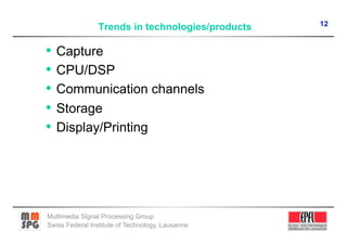 12
                 Trends in technologies/products

•  Capture
•  CPU/DSP
•  Communication channels
•  Storage
•  Display/Printing




Multimedia Signal Processing Group
Swiss Federal Institute of Technology, Lausanne
 