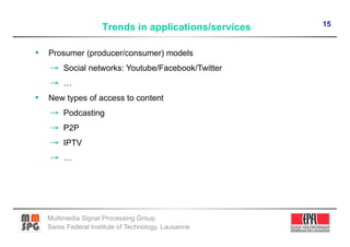 15
                     Trends in applications/services

•  Prosumer (producer/consumer) models
   →  Social networks: Youtube/Facebook/Twitter
   →  …
•  New types of access to content
   →  Podcasting
   →  P2P
   →  IPTV
   →  …




   Multimedia Signal Processing Group
   Swiss Federal Institute of Technology, Lausanne
 