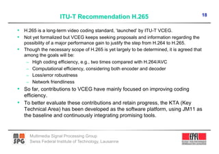 18


•  H.265 is a long-term video coding standard, ‘launched’ by ITU-T VCEG.
•  Not yet formalized but VCEG keeps seeking proposals and information regarding the
   possibility of a major performance gain to justify the step from H.264 to H.265.
•  Though the necessary scope of H.265 is yet largely to be determined, it is agreed that
   among the goals will be:
    –  High coding efficiency, e.g., two times compared with H.264/AVC
    –  Computational efficiency, considering both encoder and decoder
    –  Loss/error robustness
    –  Network friendliness
•  So far, contributions to VCEG have mainly focused on improving coding
   efficiency.
•  To better evaluate these contributions and retain progress, the KTA (Key
   Technical Area) has been developed as the software platform, using JM11 as
   the baseline and continuously integrating promising tools.


      Multimedia Signal Processing Group
      Swiss Federal Institute of Technology, Lausanne
 