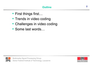 2
                                    Outline

•  First things first…
•  Trends in video coding
•  Challenges in video coding
•  Some last words…




Multimedia Signal Processing Group
Swiss Federal Institute of Technology, Lausanne
 