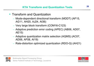 20



•  Transform and Quantization
  –  Mode-dependent directional transform (MDDT) (AF15,
       AG11, AH20, AJ24, AI36)
  –    Very large block transform (COM16-C123)
  –    Adaptive prediction error coding (APEC) (AB06, AD07,
       AE15)
  –    Adaptive quantization matrix selection (AQMS) (AC07,
       AD06, AF08, AI19)
  –    Rate-distortion optimized quantization (RDO-Q) (AH21)




  Multimedia Signal Processing Group
  Swiss Federal Institute of Technology, Lausanne
 