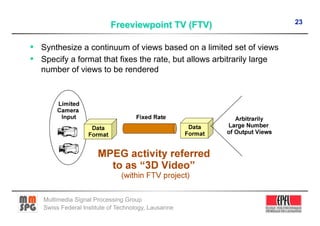 23


•  Synthesize a continuum of views based on a limited set of views
•  Specify a format that fixes the rate, but allows arbitrarily large
   number of views to be rendered




   Multimedia Signal Processing Group
   Swiss Federal Institute of Technology, Lausanne
 