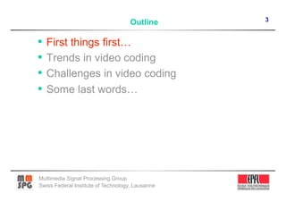 3
                                    Outline

•  First things first…
•  Trends in video coding
•  Challenges in video coding
•  Some last words…




Multimedia Signal Processing Group
Swiss Federal Institute of Technology, Lausanne
 