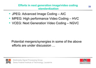 Efforts in next generation image/video coding   33
                         standardization
•  JPEG: Advanced Image Coding – AIC
•  MPEG: High performance Video Coding – HVC
•  VCEG: Next Generation Video Coding – NGVC




 Potential mergers/synergies in some of the above
 efforts are under discussion …



  Multimedia Signal Processing Group
  Swiss Federal Institute of Technology, Lausanne
 