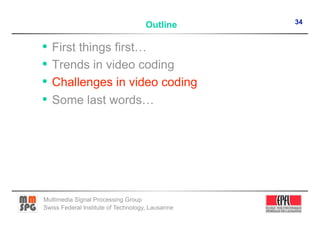 34
                                    Outline

•  First things first…
•  Trends in video coding
•  Challenges in video coding
•  Some last words…




Multimedia Signal Processing Group
Swiss Federal Institute of Technology, Lausanne
 
