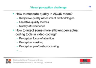 36
                    Visual perception challenge

•  How to measure quality in 2D/3D video?
    –  Subjective quality assessment methodologies
    –  Objective quality metrics
    –  Quality of Experience
•  How to inject some more efficient perceptual
   coding tools in video coding?
    –  Perceptual focus of attention
    –  Perceptual masking
    –  Perceptual pre-/post- processing
    –  …


Multimedia Signal Processing Group
Swiss Federal Institute of Technology, Lausanne
 